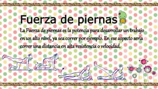 Fuerza de piernas
La Fuerza de piernas es la potencia para desarrollar un trabajo
en un alto nivel, ya sea correr por ejemplo. En ese aspecto seria
correr una distancia en alta resistencia o velocidad.
 
