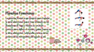 Planchas Femeninas
La plancha frontal es un ejercicio para trabajar
la zona abdominal que es muy utilizado en las
disciplinas de Yoga y Pilates. Es un buen
ejercicio para definir el vientre y ganar fuerza en
la zona abdominal. La plancha era una de las
secuencias de movimiento del saludo al sol.
 