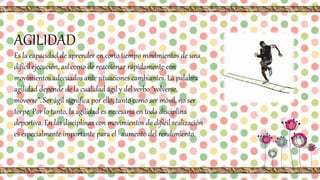 AGILIDAD
Es la capacidad de aprender en corto tiempo movimientos de una
difícil ejecución, así como de reaccionar rápidamente con
movimientos adecuados ante situaciones cambiantes. La palabra
agilidad depende de la cualidad ágil y del verbo "volverse,
moverse". Ser ágil significa por ello, tanto como ser móvil, no ser
torpe. Por lo tanto, la agilidad es necesaria en toda disciplina
deportiva. En las disciplinas con movimientos de difícil realización
es especialmente importante para el aumento del rendimiento.
 
