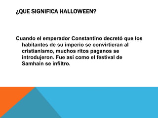 ¿QUE SIGNIFICA HALLOWEEN?
Cuando el emperador Constantino decretó que los
habitantes de su imperio se convirtieran al
cristianismo, muchos ritos paganos se
introdujeron. Fue así como el festival de
Samhain se infiltro.
 