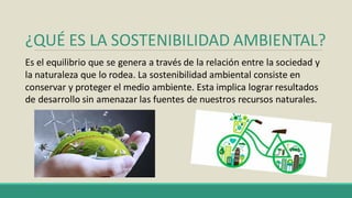 ¿QUÉ ES LA SOSTENIBILIDAD AMBIENTAL?
Es el equilibrio que se genera a través de la relación entre la sociedad y
la naturaleza que lo rodea. La sostenibilidad ambiental consiste en
conservar y proteger el medio ambiente. Esta implica lograr resultados
de desarrollo sin amenazar las fuentes de nuestros recursos naturales.
 