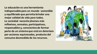 La educación es una herramienta
indispensablepara un mundo sostenible
y equilibrado que permita brindar una
mejor calidad de vida para todos.
La sociedad necesita jóvenes más
reflexivos, sensatos, participativos,
responsablesy, conscientesde formar
parte de un sistemaque está en deterioro
por acciones equivocadas, producto del
consumo desmedido de los recursos.
 