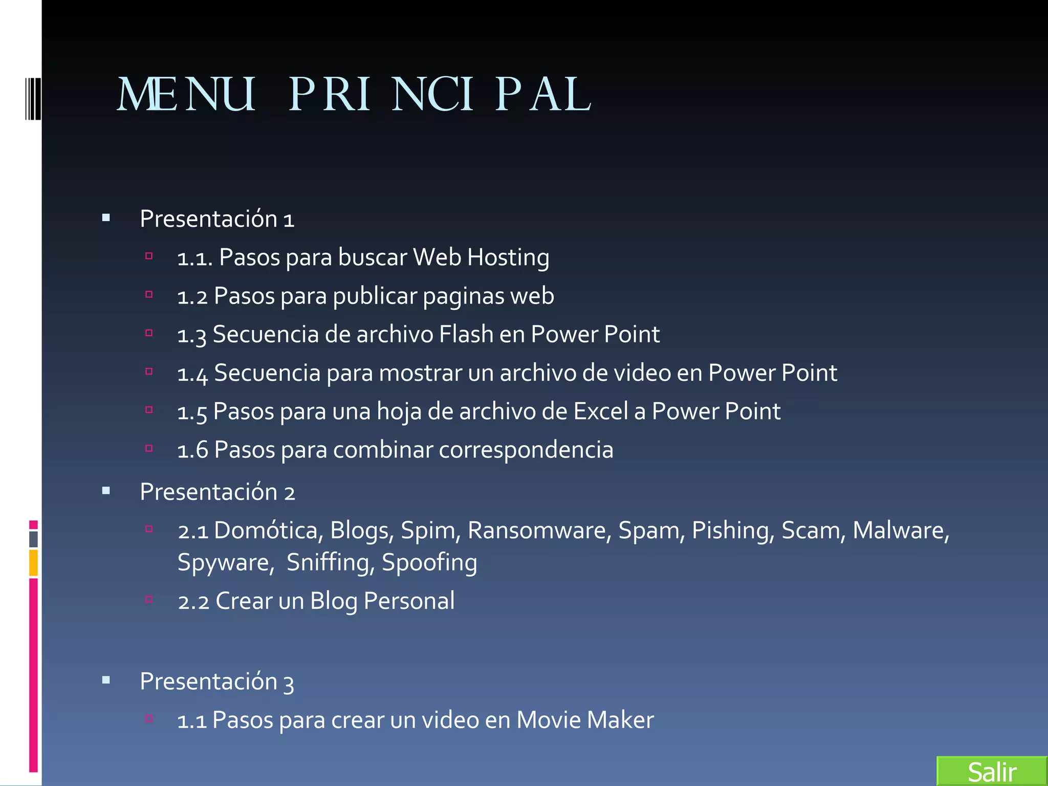 MENU PRINCIPAL Presentación 1 1.1. Pasos para buscar Web Hosting 1.2 Pasos para publicar paginas web 1.3 Secuencia de archivo Flash en Power Point 1.4 Secuencia para mostrar un archivo de video en Power Point 1.5 Pasos para una hoja de archivo de Excel a Power Point 1.6 Pasos para combinar correspondencia Presentación 2 2.1 Domótica, Blogs, Spim, Ransomware, Spam, Pishing, Scam, Malware, Spyware,  Sniffing, Spoofing 2.2 Crear un Blog Personal Presentación 3 1.1 Pasos para crear un video en Movie Maker Salir 