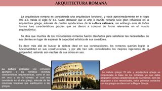 ARQUITECTURA ROMANA
La cultura estrusca: Los estruscos
aportaron a los romános diversas
características arquitectónicas, como el uso
del arco y de la bóveda, el cual era
inexistente en el arte griego, además de las
columnas toscanas que sustituyeron a las
griegas.
La arquitectura romana es considerada una arquitectura funcional, y nace aproximadamente en el siglo
509 a.c, hasta el siglo IV d.c. Cabe destacar que el arte o mundo romano tuvo gran influencia en la
arquitectura griega, además de ciertas aportaciones de la cultura estrusca, sin embargo este de todas
formas tuvo características propias que se dieron a conocer de forma relevantes en el mundo
arquitectónico.
Se dice que muchos de los monumentos romanos fueron diseñados para satisfacer las necesidades de
sus clientes en lugar de expresar la capacidad artística de sus creadores.
Es decir más allá de buscar la belleza ideal en sus construcciones, los romanos querían lograr la
funcionabilidad en sus construcciones, y por ello han sido considerados los mejores ingenieros de la
antiguedad, estando aùn muchas de sus obras en uso.
La cultura griega: El arte y arquitectura griega es
considerada la base de los romanos, ya que estos
adoptaron ciertas características de los mismos, pero las
adaptaron a sus necesidades, estos primeros contactos
con los griegos se dieron en la Magna Grecia.
 