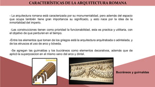 CARACTERÍSTICAS DE LA ARQUITECTURA ROMANA
- La arquitectura romana está caracterizada por su monumentalidad, pero además del espacio
que ocupa también tiene gran importancia su significado, y esto nace por la idea de la
inmortalidad del imperio.
-Las construcciones tienen como prioridad la funcionabilidad, esta es practica y utilitaria, con
el objetivo de que perduren en el tiempo.
-Entre los elementos que toman de los griegos está la arquitectura arquitrabada o adintelada, y
de los etruscos el uso de arco y bóveda.
-Se agregan las guirnaldas y los bucráneos como elementos decorativos, además que de
aplicó la superposicion en el mismo vano del arco y dintel.
Bucráneos y guirnaldas
 