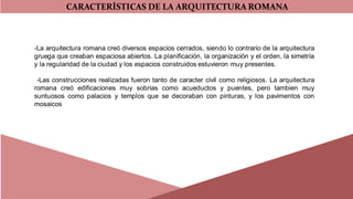 CARACTERÍSTICAS DE LA ARQUITECTURA ROMANA
-La arquitectura romana creó diversos espacios cerrados, siendo lo contrario de la arquitectura
gruega que creaban espaciosa abiertos. La planificación, la organización y el orden, la simetría
y la regularidad de la ciudad y los espacios construidos estuvieron muy presentes.
-Las construcciones realizadas fueron tanto de caracter civil como religiosos. La arquitectura
romana creó edificaciones muy sobrias como acueductos y puentes, pero tambien muy
suntuosos como palacios y templos que se decoraban con pinturas, y los pavimentos con
mosaicos
 