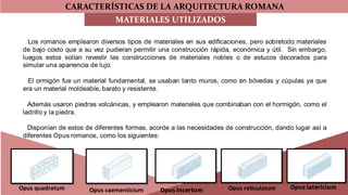CARACTERÍSTICAS DE LA ARQUITECTURA ROMANA
MATERIALES UTILIZADOS
Los romanos emplearon diversos tipos de materiales en sus edificaciones, pero sobretodo materiales
de bajo costo que a su vez pudieran permitir una construcción rápida, económica y útil. Sin embargo,
luegos estos solían revestir las construcciones de materiales nobles o de estucos decorados para
simular una apariencia de lujo.
El ormigón fue un material fundamental, se usaban tanto muros, como en bóvedas y cúpulas ya que
era un material moldeable, barato y resistente.
Además usaron piedras volcánicas, y emplearon materiales que combinaban con el hormigón, como el
ladrillo y la piedra.
Disponían de estos de diferentes formas, acorde a las necesidades de construcción, dando lugar así a
diferentes Opus romanos, como los siguientes:
Opus quadratum Opus caementicium Opus incertum Opus reticulatum Opus latericium
 