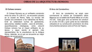 OBRAS DE LA ARQUITECTURA ROMANA
El Coliseo romano:
El Coliseo Romano es un anfiteatro construido
entre los años 70 y 80 d.C., se encuentra ubicado
en la ciudad de Roma, Italia. La función del
Coliseo era entretener a los habitantes de Roma.
Enél se celebraban luchas de gladiadores,
ejecuciones, batallas navales , caza de animales ,
escenificaciones mitológicas, entre otros.El
Coliseo romano fue el mayor anfiteatro de su
época, y sigue siendo el ejemplo más
representativo de la arquitectura de la Antigua
Roma. Además, es el que se encuentra en mejor
estado de conservación.
El Arco de Constantino:
El Arco de constantino se erigió para
conmemorar la victoria de Constantino sobre
Majencio en la batalla del Puente Milvio en el año
312 DC. Este gran arco se terminó de construir
en al año 315 DC y gran parte de los materiales
utilizados en su construcción provinieron de otros
monumentos cercanos como el Foro de Trajano.
 