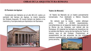 OBRAS DE LA ARQUITECTURA ROMANA
El Panteón de Agripa:
Construido por Adriano en el año 80 d.C. sobre un
panteón del tiempo de Agripa, la mano derecha
de Octavio Augusto. El nuevo templo se dedico a su
memoria y fue ejecutado por Apolodoro de Damasco.
Teatro de Marcelo:
El Teatro de Marcelo es un teatro parcialmente
conservado. Fue dedicado a Marco Claudio
Marcelo.
Se calcula que la cavea podia albergar
entre 15.000 y 20.000 espectadores,
convirtiendose en el segundo teatro mas grande de
la Roma de los Cesares, por detras del de
Pompeyo. El material de fachada es travertinos de
la cantera del Barco, cerca de los baños de Tivoli el
mismo que el del Coliseo. Predominan el
revestimiento de las arquerias de los ordenes
clasicos superpuestos, en este caso dorico abajo y
jonico encima.
 