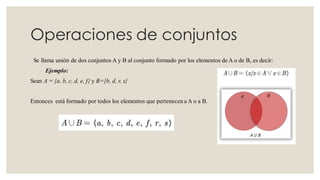 Operaciones de conjuntos
Se llama unión de dos conjuntos A y B al conjunto formado por los elementos de A o de B, es decir:
Ejemplo:
Sean A = {a, b, c, d, e, f} y B={b, d, r, s}
Entonces está formado por todos los elementos que pertenecen a A o a B.
 