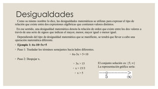 Desigualdades
Como su mismo nombre lo dice, las desigualdades matemáticas se utilizan para expresar el tipo de
relación que existe entre dos expresiones algébricas que contienen valores distintos.
En ese sentido, una desigualdad matemática denota la relación de orden que existe entre los dos valores a
través de una serie de signos que indican el mayor, menor, mayor igual o menor igual.
Dependiendo del tipo de desigualdad matemática que se manifieste, se tendrá que llevar a cabo una
operación matemática diferente.
◦ Ejemplo 1: 6x-10>3x+5
◦ Paso 1: Trasladar los términos semejantes hacia lados diferentes.
◦ 6x-3x > 5+10
◦ Paso 2: Despejar x.
◦ 3x > 15
◦ x > 15/3
◦ x > 5
El conjunto solución es: {5; ∞}
La representación gráfica sería:
 