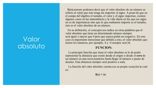 Valor
absoluto
Básicamente podemos decir que el valor absoluto de un número se
refiere al valor que éste tenga sin importar el signo. A pesar de que en
el campo del álgebra el tamaño, el valor y el signo importan, existen
algunos casos en las matemáticas y la vida diaria en las que ese signo
no es de importancia sino que lo que realmente importa es el tamaño,
éste es el valor absoluto de un número.
En su definición, el concepto nos indica en otras palabras que el
valor absoluto que tiene un determinado número siempre
será igual o mayor que 0 pero que nunca podrá ser negativo. En este
caso es importante mencionar que debido a esto, el valor absoluto que
tienen los números, por ejemplo, 4 y -4 siempre será |4|.
FUNCION:
La principal función que tiene el valor absoluto es la de poder
representar la distancia que existe desde el origen o desde el cero de
un número en una recta numérica hasta llegar al número o punto de
destino. Esta distancia siempre será positiva o nula.
La función del valor absoluto cuenta con su propia ecuación la cual
es:
f(x) = |x|
 