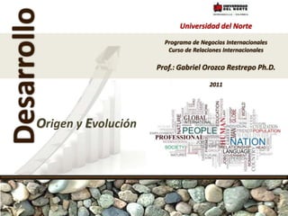 Universidad del Norte Programa de Negocios Internacionales Curso de Relaciones Internacionales Prof.: Gabriel Orozco Restrepo Ph.D. 2011 Desarrollo Origen y Evolución 