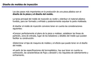 Diseño de moldes de inyección Los dos pasos más importantes en la producción de una pieza plástica son el  diseño de la pieza y el diseño del molde.  La tarea principal del molde de inyección es recibir y distribuir el material plástico fundido, para ser formado y enfriado y posteriormente expulsar la parte moldeada.  Al diseñar el molde de inyección conviene tener en cuenta las consideraciones siguientes: Conocer perfectamente el plano de la pieza a moldear, establecer las líneas de partición, zona de entrada, lugar de los botadores y detalles del molde que puedan facilitar su construcción.  Determinar el tipo de maquina de moldeo y el efecto que puede tener en el diseño del molde.  A partir de las especificaciones del termoplástico, hay que tener en cuenta su contracción, las características de flujo y abrasión y los requisitos de calentamiento y enfriamiento.  
