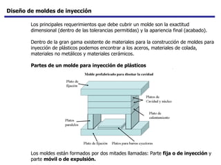 Diseño de moldes de inyección Los principales requerimientos que debe cubrir un molde son la exactitud dimensional (dentro de las tolerancias permitidas) y la apariencia final (acabado).  Dentro de la gran gama existente de materiales para la construcción de moldes para inyección de plásticos podemos encontrar a los aceros, materiales de colada, materiales no metálicos y materiales cerámicos.  Partes de un molde para inyección de plásticos   Los moldes están formados por dos mitades llamadas: Parte  fija o de inyección  y parte  móvil o de expulsión.   