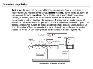 Inyección de plástico Definición.  La inyección de termoplásticos es un proceso físico y reversible, en el que se funde una materia prima llamada  termoplástico,  por el efecto del calor, en una maquina llamada  inyectora.  Esta máquina con el termoplástico en estado fundido, lo inyecta, dentro de las cavidades huecas de un  molde , con una determinada presión, velocidad y temperatura. Transcurrido un cierto tiempo, el plástico fundido en el molde, va perdiendo su calor y volviéndose solido, copiando las formas de las partes huecas del molde donde ha estado alojado. El resultado es un trozo de plástico sólido, pero con las formas y dimensiones similares a las partes huecas del molde. A este termoplástico solidificado le llamamos  inyectada.   