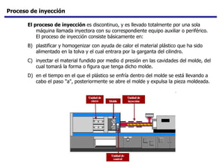 Proceso de inyección El proceso de inyección  es discontinuo, y es llevado totalmente por una sola máquina llamada inyectora con su correspondiente equipo auxiliar o periférico. El proceso de inyección consiste básicamente en:  plastificar y homogenizar con ayuda de calor el material plástico que ha sido alimentado en la tolva y el cual entrara por la garganta del cilindro.  inyectar el material fundido por medio d presión en las cavidades del molde, del cual tomará la forma o figura que tenga dicho molde.  en el tiempo en el que el plástico se enfría dentro del molde se está llevando a cabo el paso "a", posteriormente se abre el molde y expulsa la pieza moldeada.  