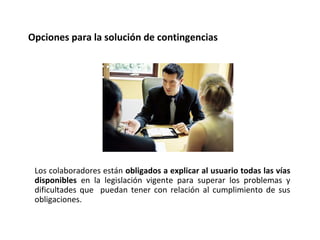 Los colaboradores están obligados a explicar al usuario todas las vías
disponibles en la legislación vigente para superar los problemas y
dificultades que puedan tener con relación al cumplimiento de sus
obligaciones.
Opciones para la solución de contingencias
 