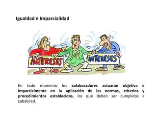 En todo momento los colaboradores actuarán objetiva e
imparcialmente en la aplicación de las normas, criterios y
procedimientos establecidos, los que deben ser cumplidos a
cabalidad.
Igualdad e Imparcialidad
 