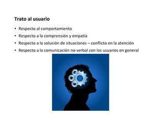 • Respecto al comportamiento
• Respecto a la comprensión y empatía
• Respecto a la solución de situaciones – conflicto en la atención
• Respecto a la comunicación no verbal con los usuarios en general
Trato al usuario
 