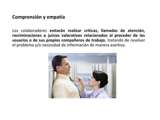 Los colaboradores evitarán realizar críticas, llamadas de atención,
recriminaciones o juicios valorativos relacionados al proceder de los
usuarios o de sus propios compañeros de trabajo, tratando de resolver
el problema y/o necesidad de información de manera asertiva.
Comprensión y empatía
 