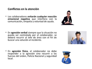 • Los colaboradores evitarán cualquier reacción
emocional negativa que interfiera con la
comunicación, empatía y voluntad de ayuda.
• En agresión verbal siempre que la situación no
pueda ser controlada por el colaborador, se
deberá recurrir al Jefe de área con el fin de
buscar una solución al incidente.
• En agresión física, el colaborador no debe
responder a la agresión sino recurrir a las
fuerzas del orden, Policía Nacional y seguridad
local.
Conflictos en la atención
 