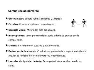 Gestos: Rostro deberá reflejar seriedad y simpatía.
Escuchar: Prestar atención al requerimiento.
Contacto Visual: Mirar a los ojos del usuario.
Interrupciones: tener permiso del usuario y darle las gracias por la
comprensión.
Eficiencia: Atender con cuidado y evitar errores.
Derivación de la atención: Conducirle y presentarle a la persona indicada
a quien se le deberá informar sobre los antecedentes.
Las colas y la igualdad de trato: Se respetará siempre el orden de las
colas.
Comunicación no verbal
 