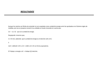 Aunque las calorías son fáciles de entender no son aceptadas como unidad de energía entre las aprobadas en el Sistema Ingles de medidas, por eso se propone convertir las unidades en Joules tomando en cuenta que: 1V  =  1J / 1C  que es la unidad de energía. Despejando  tenemos que;  1J =1V x1C, sabiendo  que la unidad de energía es el electrón volt ( eV ). y  1eV= 1.602x10 -19 C x 1V = 1.602 x 10 -19 J en forma equivalente. El Trabajo o energía x eV  = trabajo (J)/ electrón. RESULTADOS 