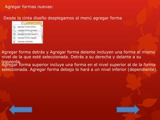 Agregar formas nuevas:
Desde la cinta diseño desplegamos al menú agregar forma
Agregar forma detrás y Agregar forma delante incluyen una forma al mismo
nivel de la que esté seleccionada. Detrás a su derecha y delante a su
izquierda.
Agregar forma superior incluye una forma en el nivel superior al de la forma
seleccionada. Agregar forma debajo lo hará a un nivel inferior (dependiente).
 