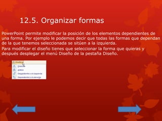 12.5. Organizar formas
PowerPoint permite modificar la posición de los elementos dependientes de
una forma. Por ejemplo le podemos decir que todas las formas que dependan
de la que tenemos seleccionada se sitúen a la izquierda.
Para modificar el diseño tienes que seleccionar la forma que quieras y
después desplegar el menú Diseño de la pestaña Diseño.
 