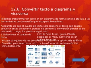 12.6. Convertir texto a diagrama y
viceversa
Podemos transformar un texto en un diagrama de forma sencilla gracias a las
herramientas de conversión que incorpora PowerPoint.
Asegúrate de que el cuadro de texto sólo contiene el texto que deseas
convertir antes de hacerlo, porque no permite la conversión parcial de su
contenido. Luego, los pasos a seguir son:
1.Seleccionar el cuadro de
texto.
2.En la ficha Inicio, grupo Párrafo,
desplegar el menú Convierte en un
gráfico SmartArt.Escoge cualquiera de los propuestos o pulsa en la opción Más gráficos
SmartArt para seleccionar otro. La transformación se hará efectiva
inmediatamente.
 