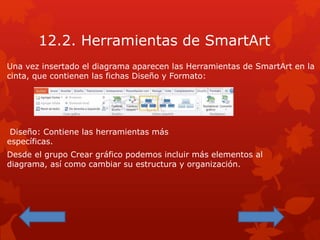 12.2. Herramientas de SmartArt
Una vez insertado el diagrama aparecen las Herramientas de SmartArt en la
cinta, que contienen las fichas Diseño y Formato:
Diseño: Contiene las herramientas más
específicas.
Desde el grupo Crear gráfico podemos incluir más elementos al
diagrama, así como cambiar su estructura y organización.
 