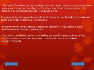 Formato: Contiene las típicas herramientas de formato que ya hemos visto
aplicadas a otro tipo de objetos. En este caso el formato se aplica a las
formas que contienen al texto, y al texto en sí.
El grupo de formas permite modificar la forma del contenedor del texto así
como aumentar o disminuir su tamaño
Dispondremos de los típicos grupos de Tamaño y Organización para
redimensionar, alinear, ordenar, etc.
Y también de Estilos de forma y Estilos de WordArt para aplicar estilos
rápidos, rellenos, contornos y efectos a las formas y sus textos
respectivamente.
 