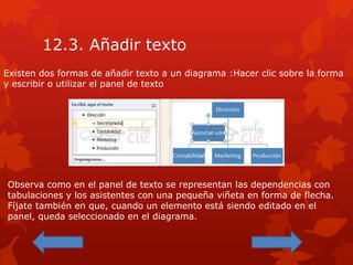 12.3. Añadir texto
Existen dos formas de añadir texto a un diagrama :Hacer clic sobre la forma
y escribir o utilizar el panel de texto
Observa como en el panel de texto se representan las dependencias con
tabulaciones y los asistentes con una pequeña viñeta en forma de flecha.
Fíjate también en que, cuando un elemento está siendo editado en el
panel, queda seleccionado en el diagrama.
 