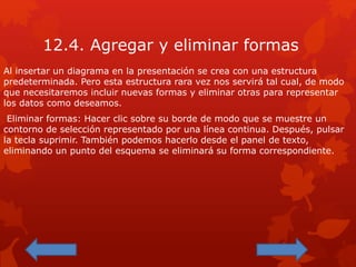 12.4. Agregar y eliminar formas
Al insertar un diagrama en la presentación se crea con una estructura
predeterminada. Pero esta estructura rara vez nos servirá tal cual, de modo
que necesitaremos incluir nuevas formas y eliminar otras para representar
los datos como deseamos.
Eliminar formas: Hacer clic sobre su borde de modo que se muestre un
contorno de selección representado por una línea continua. Después, pulsar
la tecla suprimir. También podemos hacerlo desde el panel de texto,
eliminando un punto del esquema se eliminará su forma correspondiente.
 
