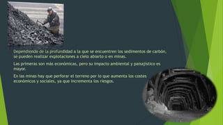 Dependiendo de la profundidad a la que se encuentren los sedimentos de carbón,
se pueden realizar explotaciones a cielo abiarto o en minas.
Las primeras son más económicas, pero su impacto ambiental y paisajístico es
mayor.
En las minas hay que perforar el terreno por lo que aumenta los costes
económicos y sociales, ya que incrementa los riesgos.
 