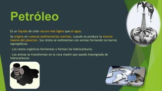 Petróleo
Es un líquido de color oscuro más ligero que el agua.
Se origina en cuencas sedimentarias marinas, cuando se produce la muerte
masiva del plancton. Sus restos se sedimentan con arenas formando los barros
sapropélicos.
- Los restos orgánicos fermentan y forman los hidrocarburos.
- Las arenas se transforman en la roca madre que queda impregnada de
hidrocarburos.
 