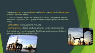 Cuando se extrae, lo que se obtiene es el crudo, una mezcla de hidrocarburos
gaseosos, líquidos y sólidos.
El crudo se somete a un proceso de separación de sus componentes llamada
destilación fraccionada, de la que se obtiene numerosos productos derivados
como:
- Combustibles: butano, gasolina, fuel, etc.
- Materias primas: asfaltos, plásticos, pinturas, aceites lubricantes, etc.
Su principal uso es en el transporte. También para calefacciones, industria
química, centrales térmicas (fuel), etc.
 