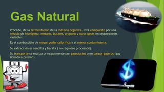Gas Natural
Procede, de la fermentación de la materia orgánica. Está compuesto por una
mezcla de hidrógeno, metano, butano, propano y otros gases en proporciones
variables.
Es el combustible de mayor poder calorífico y el menos contaminante.
Su extracción es sencilla y barata ( no requiere procesado).
Su transporte se realiza principalmente por gasoductos o en barcos gaseros (gas
licuado a presión).
 