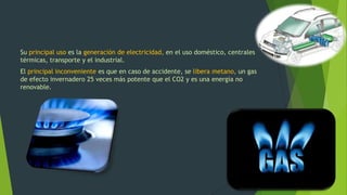 Su principal uso es la generación de electricidad, en el uso doméstico, centrales
térmicas, transporte y el industrial.
El principal inconveniente es que en caso de accidente, se libera metano, un gas
de efecto invernadero 25 veces más potente que el CO2 y es una energía no
renovable.
 