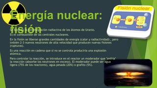 Energía nuclear:
fisiónSe basa en la desintegración radiactiva de los átomos de Uranio.
Es el combustible de las centrales nucleares.
En la fisión se liberan grandes cantidades de energía (calor y radiactividad) , pero
tmbién 2-3 nuevos neutrones de alta velocidad que producen nuevas fisiones
(rupturas).
Es una reacción en cadena que si no se controla produciria una explosión
atómica.
Para controlar la reacción, se introduce en el reactor un moderador que "enfría"
la reacción (absorbe los neutrones en exceso). El moderador puede ser agua
ligera (75% de los reactores), agua pesada (20%) o grafito (5%).
 