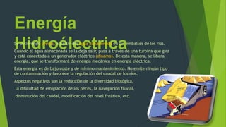 Energía
HidroélectricaSe obtiene de presas, a partir del agua almacenada en los embalses de los rios.
Cuando el agua almacenada se la deja salir, pasa a través de una turbina que gira
y está conectada a un generador eléctrico (dinamo). De esta manera, se libera
energía, que se transformará de energía mecánica en energía eléctrica.
Esta energía es de bajo coste y de mínimo mantenimiento. No emite ningún tipo
de contaminación y favorece la regulación del caudal de los ríos.
Aspectos negativos son la reducción de la diversidad biológica,
la dificultad de emigración de los peces, la navegación fluvial,
disminución del caudal, modificación del nivel freático, etc.
 