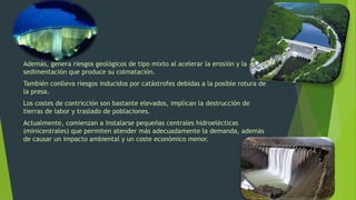 Además, genera riesgos geológicos de tipo mixto al acelerar la erosión y la
sedimentación que produce su colmatación.
También conlleva riesgos inducidos por catástrofes debidas a la posible rotura de
la presa.
Los costes de contricción son bastante elevados, implican la destrucción de
tierras de labor y traslado de poblaciones.
Actualmente, comienzan a instalarse pequeñas centrales hidroelécticas
(minicentrales) que permiten atender más adecuadamente la demanda, además
de causar un impacto ambiental y un coste económico menor.
 