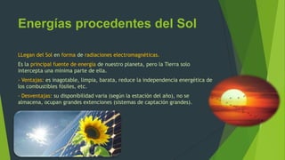 Energías procedentes del Sol
LLegan del Sol en forma de radiaciones electromagnéticas.
Es la principal fuente de energía de nuestro planeta, pero la Tierra solo
intercepta una mínima parte de ella.
- Ventajas: es inagotable, limpia, barata, reduce la independencia energética de
los combustibles fósiles, etc.
- Desventajas: su disponibilidad varia (según la estación del año), no se
almacena, ocupan grandes extenciones (sistemas de captación grandes).
 