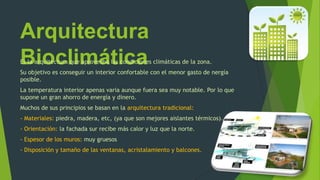 Arquitectura
BioclimáticaEs la arquitectura que aprovecha las condiciones climáticas de la zona.
Su objetivo es conseguir un interior confortable con el menor gasto de nergía
posible.
La temperatura interior apenas varia aunque fuera sea muy notable. Por lo que
supone un gran ahorro de energía y dinero.
Muchos de sus principios se basan en la arquitectura tradicional:
- Materiales: piedra, madera, etc, (ya que son mejores aislantes térmicos).
- Orientación: la fachada sur recibe más calor y luz que la norte.
- Espesor de los muros: muy gruesos
- Disposición y tamaño de las ventanas, acristalamiento y balcones.
 