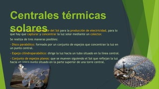 Centrales térmicas
solaresSe utiliza el calor procedente del Sol para la producción de electricidad, para lo
que hay que capturar y concentrar la luz solar mediante un colector.
Se realiza de tres maneras posibles:
- Disco parabólico: formado por un conjunto de espejos que concentran la luz en
un punto central.
- Espejo cilindroparabólico: dirige la luz hacia un tubo situado en la línea central.
- Conjunto de espejos planos: que se mueven siguiendo el Sol que reflejan la luz
hacia un único punto situado en la parte superior de una torre central.
 