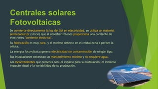 Centrales solares
Fotovoltaicas
Se convierte directamente la luz del Sol en electricidad, se utiliza un material
semiconductor (silicio) que al absorber fotones proporciona una corriente de
electrones "corriente electrica".
Su fabricación es muy cara, y el mínimo defecto en el cristal echa a perder la
célula.
La energía fotovoltaica genera electricidad sin contaminación de ningún tipo.
Sus instalaciones necesitan un mantenimiento mínimo y no requiere agua.
Los inconvenientes que presenta son: el espacio para su instalación, el inmenso
impacto visual y la variabilidad de su producción.
 
