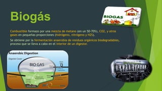 Biogás
Combustible formazo por una mezcla de metano (en un 50-70%), CO2, y otros
gases en pequeñas proporciones (hidrógeno, nitrógeno y H2S).
Se obtiene por la fermentación anaerobia de residuos orgánicos biodegradables,
proceso que se lleva a cabo en el interior de un digestor.
 