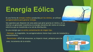 Energía Eólica
Es una forma de energía cinética producida por los vientos, se utilizan
aerogeneradores para generar energía.
Son aparatos que disponen de unas palas que giran gracias al viento y en su
interior un generador transforma la energía mecánica del viento en energía
eléctrica que es transferida a la red de distribución.
Es una energía que no emite contaminación de ningún tipo.
- Ventajas: es inagotable, los aerogeneradores tienen bajo coste de instalación y
mantenimiento.
- Desventajas: difísil de almacenar, su impacto visual, peligroso para las
aves, incremento de la erosión.
 