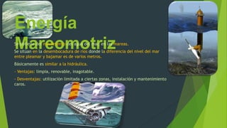 Energía
MareomotrizSe obtiene del movimiento del agua del mar, en las mareas.
Se sitúan en la desembocadura de ríos donde la diferencia del nivel del mar
entre pleamar y bajamar es de varios metros.
Básicamente es similar a la hidráulica.
- Ventajas: limpia, renovable, inagotable.
- Desventajas: utilización limitada a ciertas zonas, instalación y mantenimiento
caros.
 